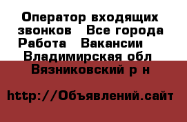  Оператор входящих звонков - Все города Работа » Вакансии   . Владимирская обл.,Вязниковский р-н